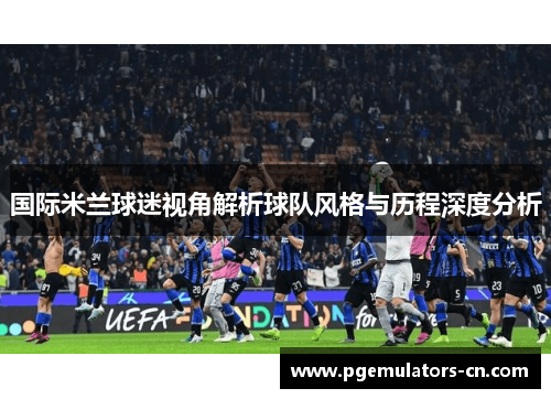 国际米兰球迷视角解析球队风格与历程深度分析 国际米兰球迷视角解析球队风格与历程深度分析