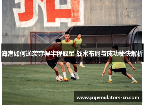海港如何逆袭夺得半程冠军 战术布局与成功秘诀解析 海港如何逆袭夺得半程冠军 战术布局与成功秘诀解析
