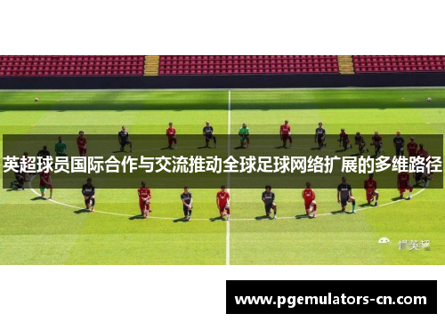 英超球员国际合作与交流推动全球足球网络扩展的多维路径 英超球员国际合作与交流推动全球足球网络扩展的多维路径