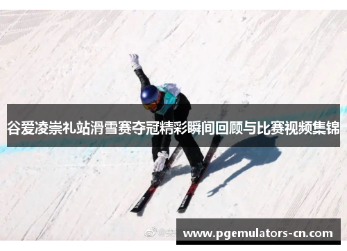 谷爱凌崇礼站滑雪赛夺冠精彩瞬间回顾与比赛视频集锦