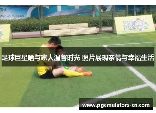 足球巨星晒与家人温馨时光 照片展现亲情与幸福生活 足球巨星晒与家人温馨时光 照片展现亲情与幸福生活