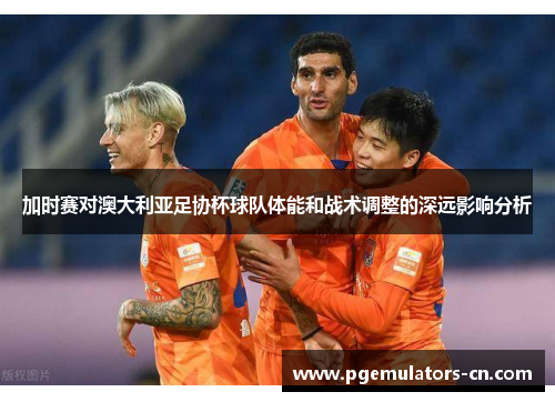 加时赛对澳大利亚足协杯球队体能和战术调整的深远影响分析 加时赛对澳大利亚足协杯球队体能和战术调整的深远影响分析