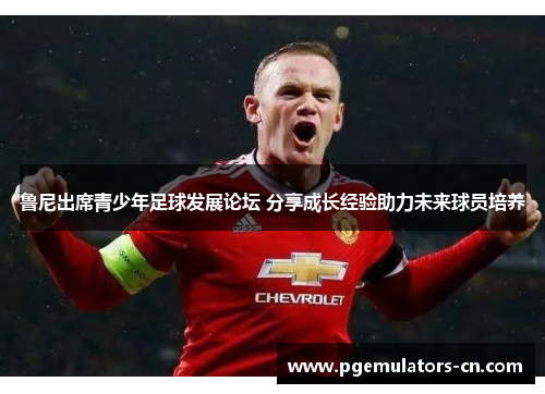 鲁尼出席青少年足球发展论坛 分享成长经验助力未来球员培养 鲁尼出席青少年足球发展论坛 分享成长经验助力未来球员培养