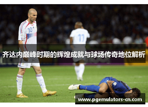 齐达内巅峰时期的辉煌成就与球场传奇地位解析 齐达内巅峰时期的辉煌成就与球场传奇地位解析