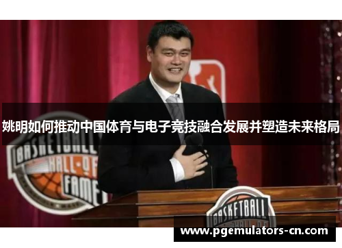 姚明如何推动中国体育与电子竞技融合发展并塑造未来格局