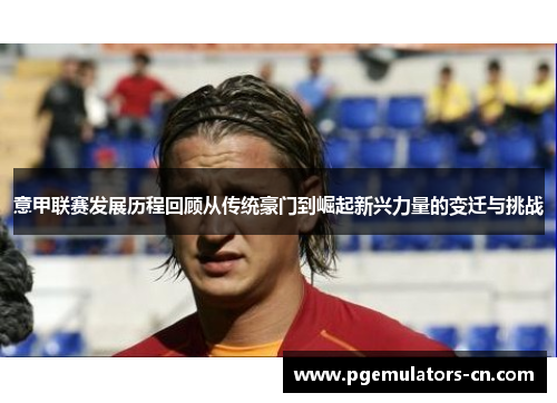 意甲联赛发展历程回顾从传统豪门到崛起新兴力量的变迁与挑战 意甲联赛发展历程回顾从传统豪门到崛起新兴力量的变迁与挑战