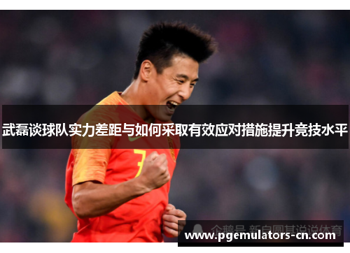 武磊谈球队实力差距与如何采取有效应对措施提升竞技水平