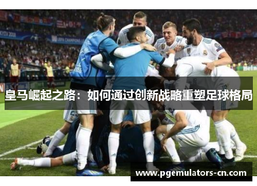皇马崛起之路：如何通过创新战略重塑足球格局