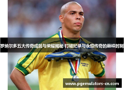 罗纳尔多五大传奇成就与荣耀揭秘 打破纪录与永恒传奇的巅峰时刻