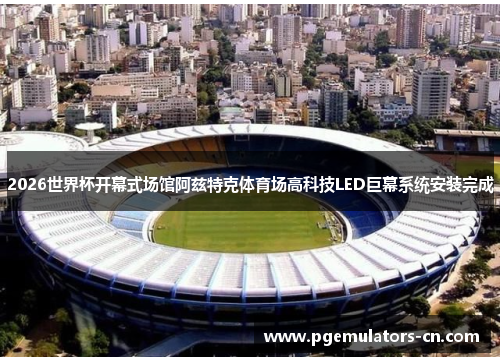 2026世界杯开幕式场馆阿兹特克体育场高科技LED巨幕系统安装完成