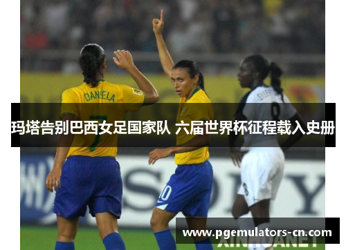 玛塔告别巴西女足国家队 六届世界杯征程载入史册